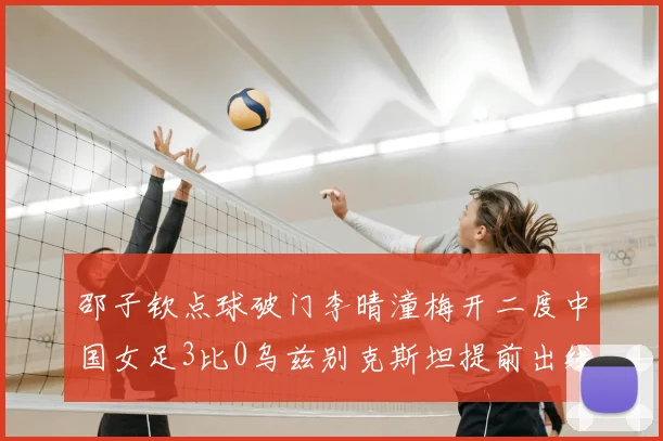 邵子钦点球破门李晴潼梅开二度中国女足3比0乌兹别克斯坦提前出线