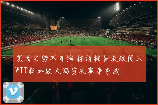 黑马之势不可挡 林诗栋黄友政闯入WTT新加坡大满贯决赛争夺战